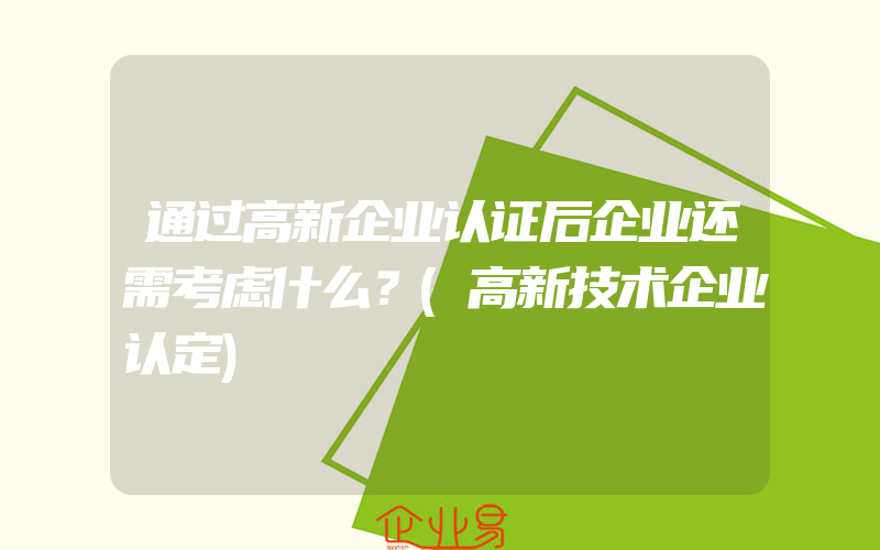 通过高新企业认证后企业还需考虑什么？(高新技术企业认定)