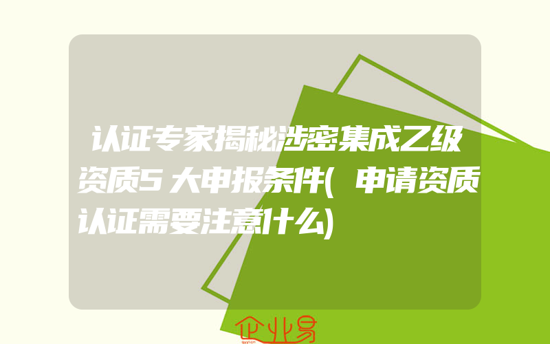 认证专家揭秘涉密集成乙级资质5大申报条件(申请资质认证需要注意什么)