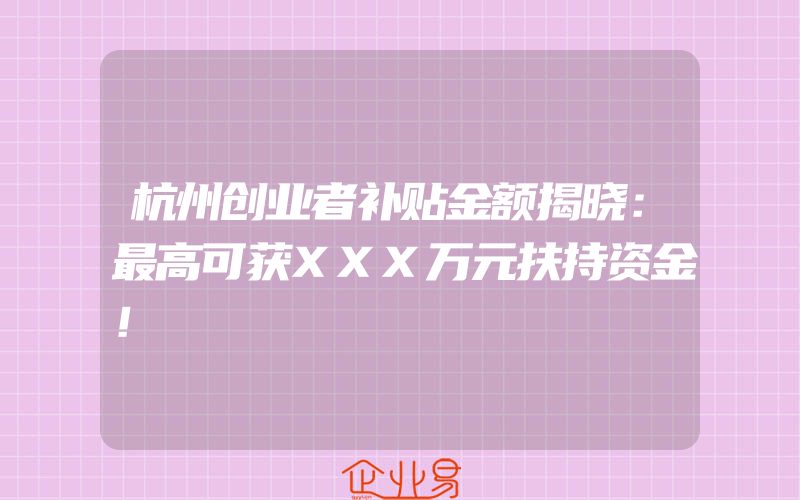 杭州创业者补贴金额揭晓：最高可获XXX万元扶持资金！