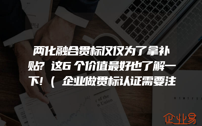 两化融合贯标仅仅为了拿补贴?这6个价值最好也了解一下!(企业做贯标认证需要注意什么)