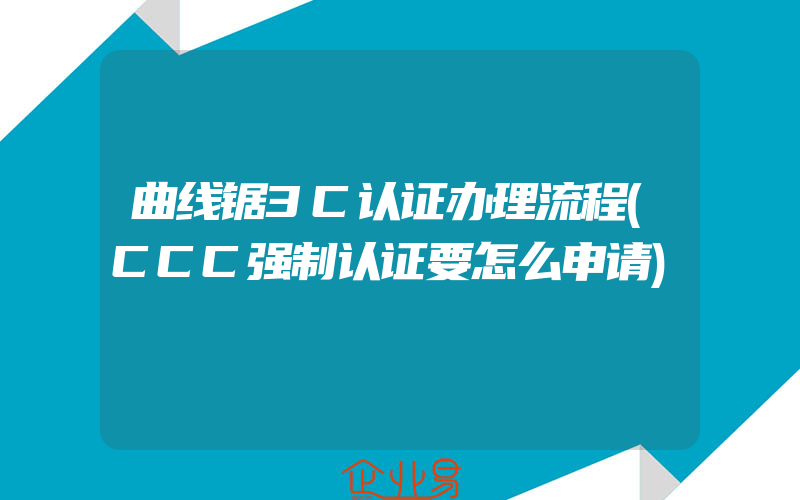 曲线锯3C认证办理流程(CCC强制认证要怎么申请)