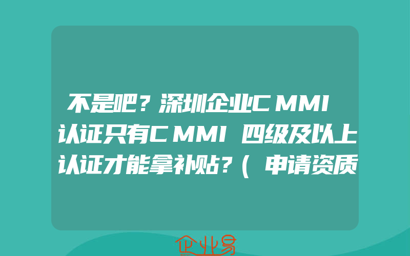 不是吧？深圳企业CMMI认证只有CMMI四级及以上认证才能拿补贴？(申请资质认证需要注意什么)