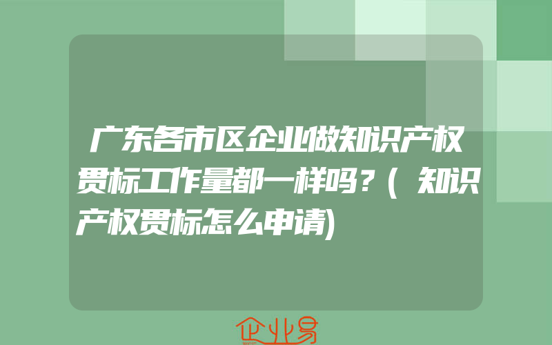 广东各市区企业做知识产权贯标工作量都一样吗？(知识产权贯标怎么申请)