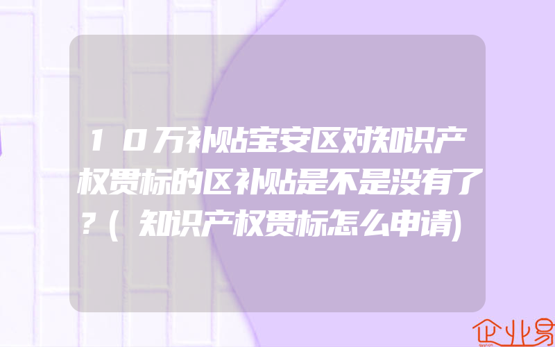 10万补贴宝安区对知识产权贯标的区补贴是不是没有了？(知识产权贯标怎么申请)