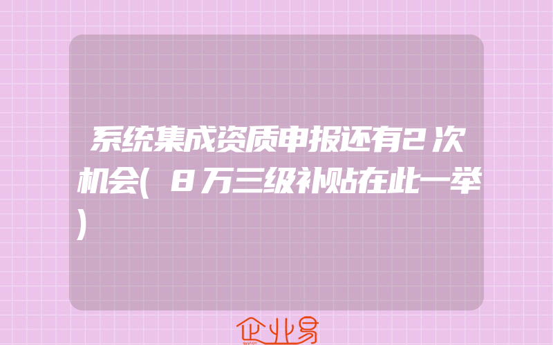 系统集成资质申报还有2次机会(8万三级补贴在此一举)