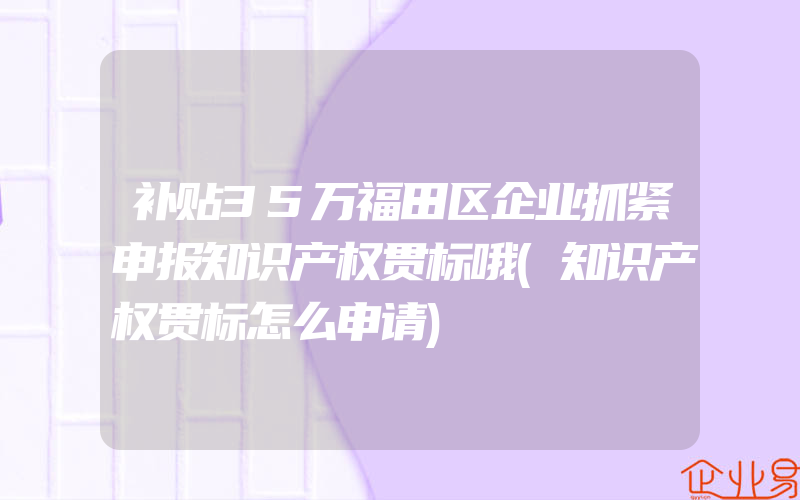 补贴35万福田区企业抓紧申报知识产权贯标哦(知识产权贯标怎么申请)