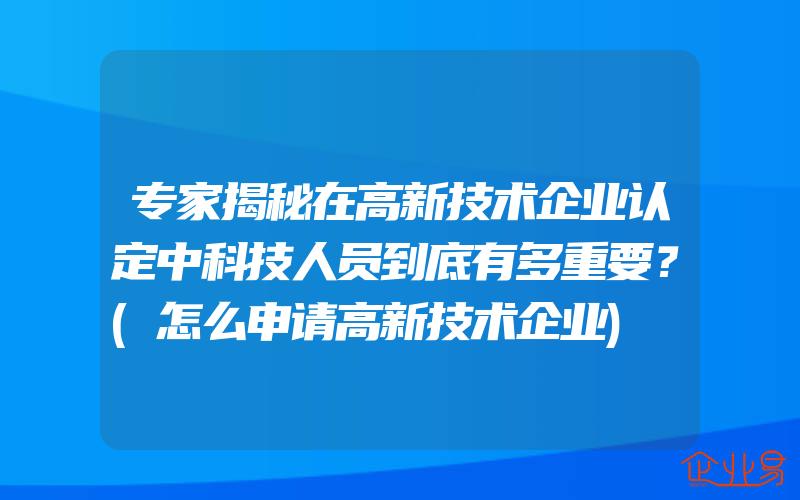 专家揭秘在高新技术企业认定中科技人员到底有多重要？(怎么申请高新技术企业)