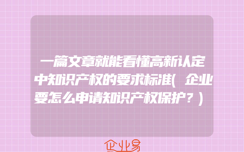 一篇文章就能看懂高新认定中知识产权的要求标准(企业要怎么申请知识产权保护？)