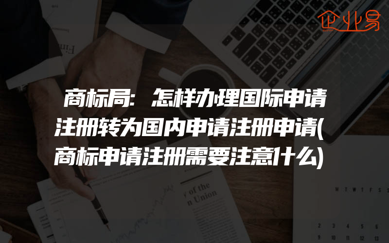 商标局:怎样办理国际申请注册转为国内申请注册申请(商标申请注册需要注意什么)