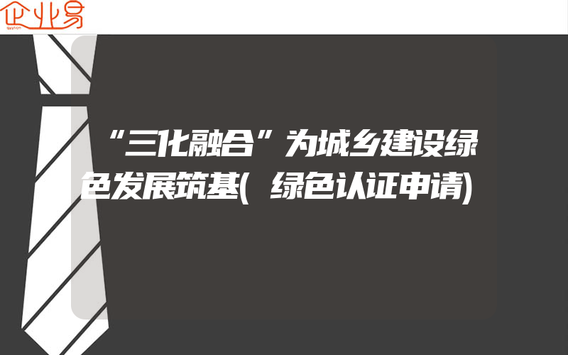 “三化融合”为城乡建设绿色发展筑基(绿色认证申请)