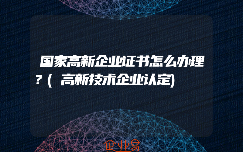 国家高新企业证书怎么办理？(高新技术企业认定)