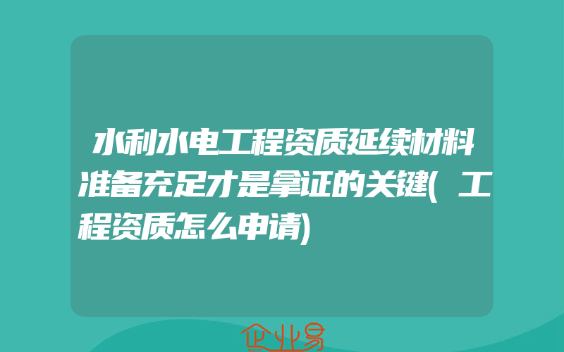 水利水电工程资质延续材料准备充足才是拿证的关键(工程资质怎么申请)