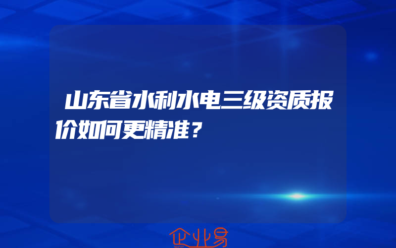 山东省水利水电三级资质报价如何更精准？