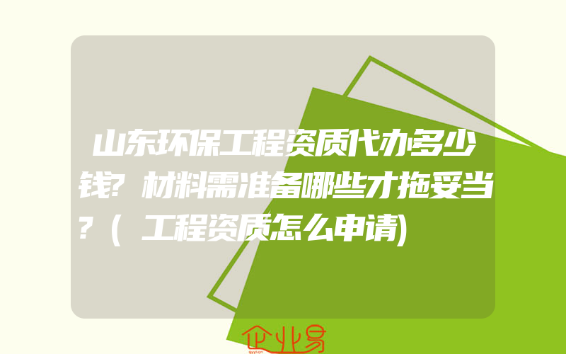 山东环保工程资质代办多少钱?材料需准备哪些才拖妥当?(工程资质怎么申请)