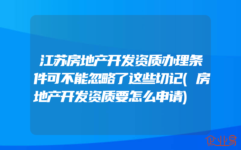 江苏房地产开发资质办理条件可不能忽略了这些切记(房地产开发资质要怎么申请)