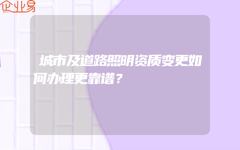 城市及道路照明资质变更如何办理更靠谱？