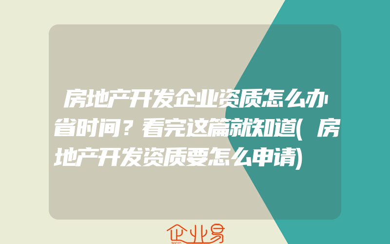 房地产开发企业资质怎么办省时间？看完这篇就知道(房地产开发资质要怎么申请)