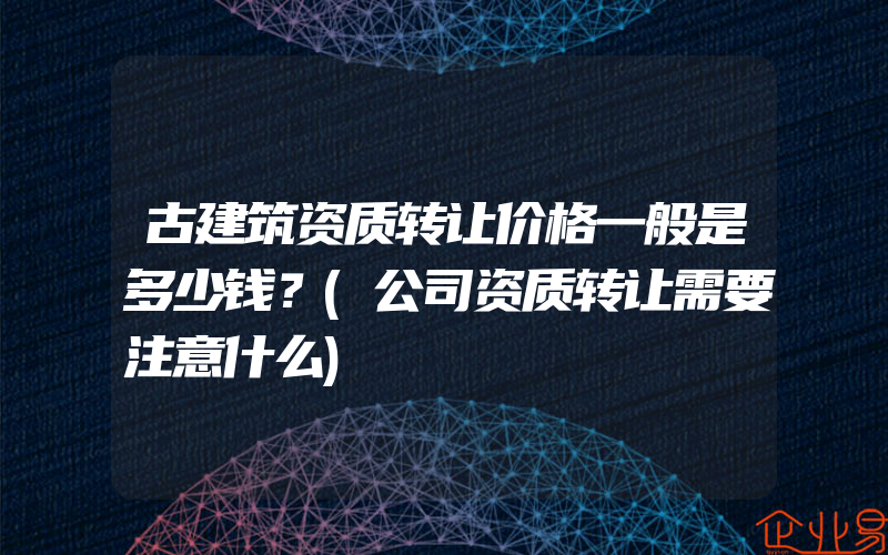 古建筑资质转让价格一般是多少钱？(公司资质转让需要注意什么)