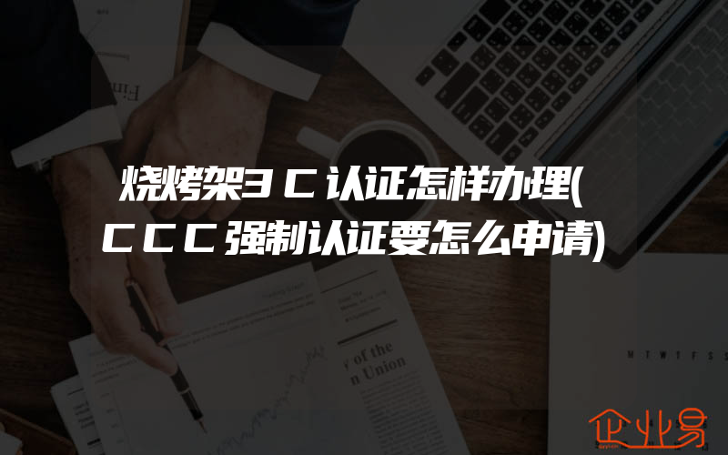 烧烤架3C认证怎样办理(CCC强制认证要怎么申请)