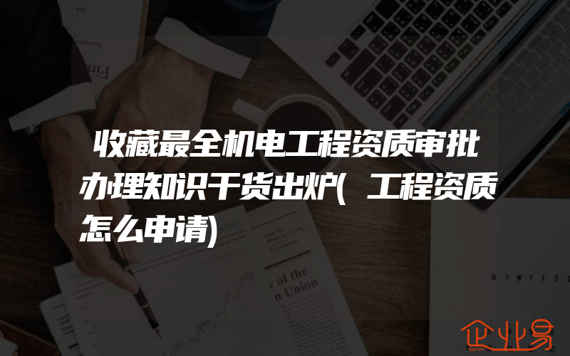 收藏最全机电工程资质审批办理知识干货出炉(工程资质怎么申请)