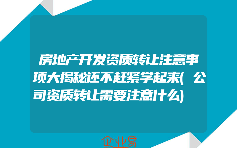 房地产开发资质转让注意事项大揭秘还不赶紧学起来(公司资质转让需要注意什么)