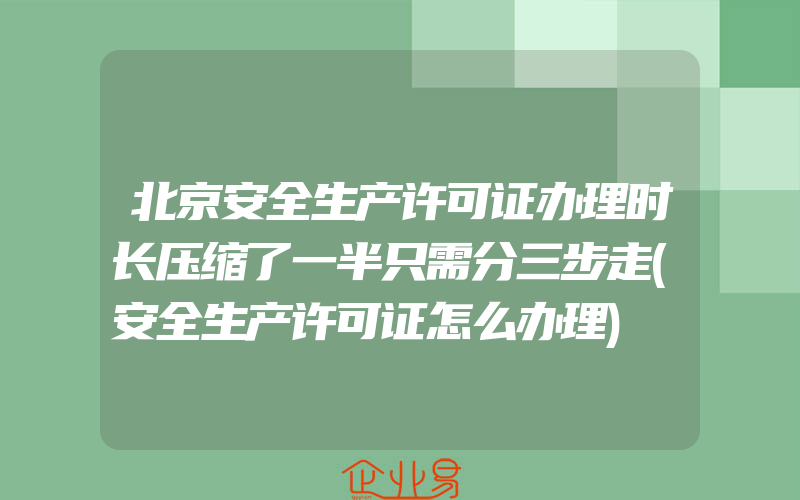 北京安全生产许可证办理时长压缩了一半只需分三步走(安全生产许可证怎么办理)