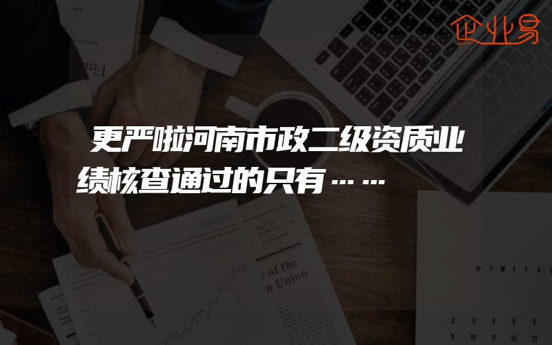 更严啦河南市政二级资质业绩核查通过的只有……