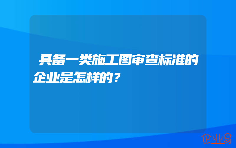 具备一类施工图审查标准的企业是怎样的？