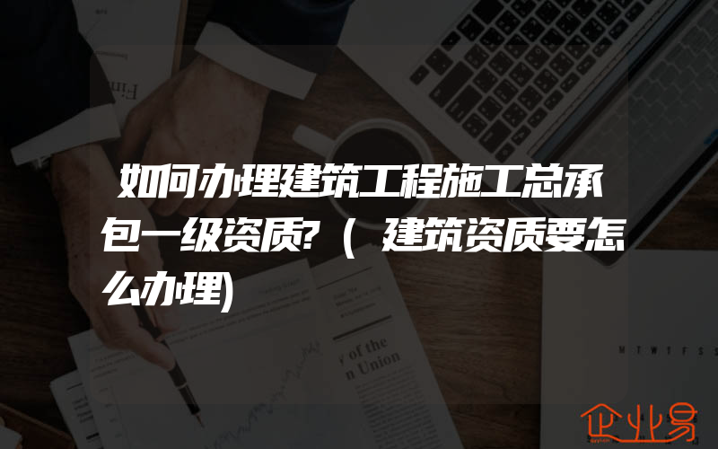 如何办理建筑工程施工总承包一级资质?(建筑资质要怎么办理)