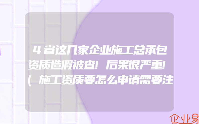 4省这几家企业施工总承包资质造假被查!后果很严重!(施工资质要怎么申请需要注意什么)