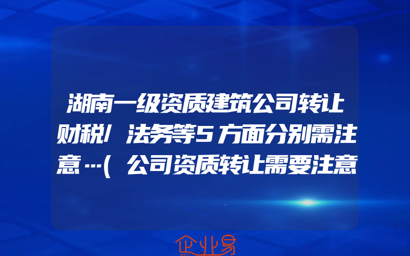 湖南一级资质建筑公司转让财税/法务等5方面分别需注意…(公司资质转让需要注意什么)