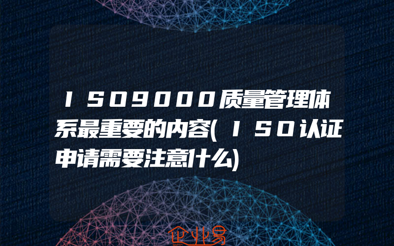 ISO9000质量管理体系最重要的内容(ISO认证申请需要注意什么)