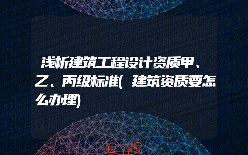 浅析建筑工程设计资质甲、乙、丙级标准(建筑资质要怎么办理)