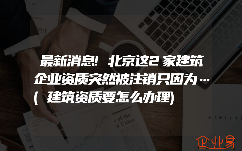 最新消息!北京这2家建筑企业资质突然被注销只因为…(建筑资质要怎么办理)