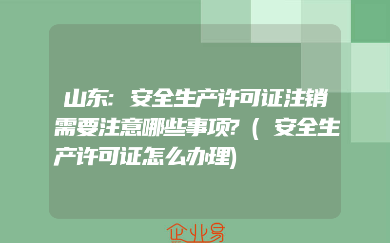 山东:安全生产许可证注销需要注意哪些事项?(安全生产许可证怎么办理)