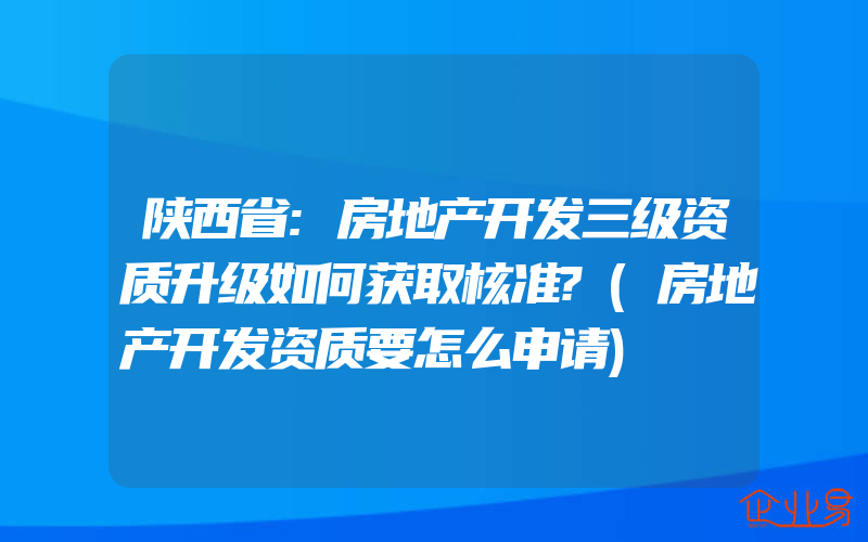 陕西省:房地产开发三级资质升级如何获取核准?(房地产开发资质要怎么申请)