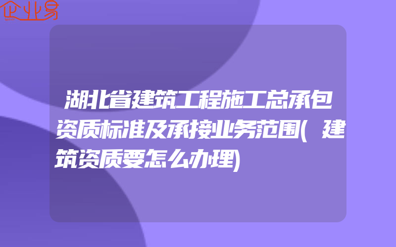 湖北省建筑工程施工总承包资质标准及承接业务范围(建筑资质要怎么办理)