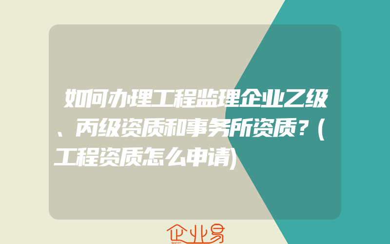 如何办理工程监理企业乙级、丙级资质和事务所资质？(工程资质怎么申请)