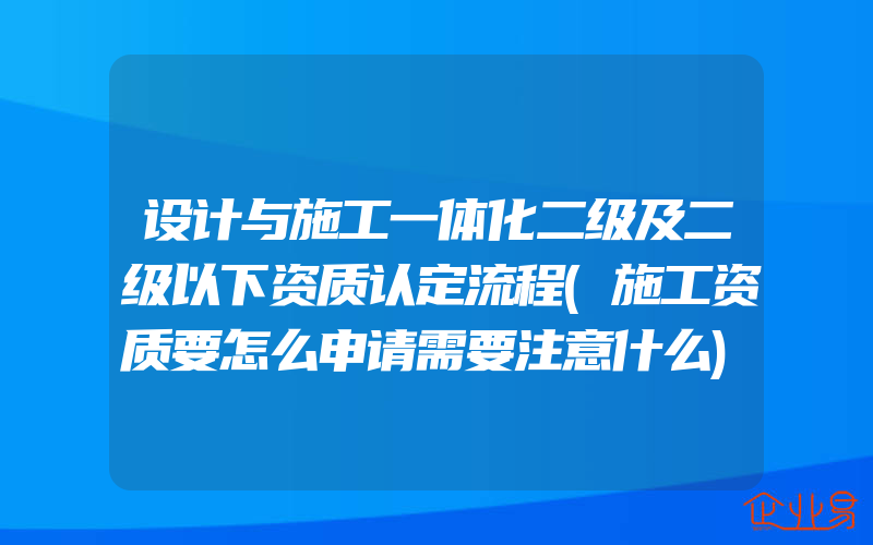 设计与施工一体化二级及二级以下资质认定流程(施工资质要怎么申请需要注意什么)