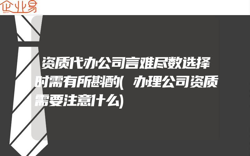 资质代办公司言难尽数选择时需有所斟酌(办理公司资质需要注意什么)