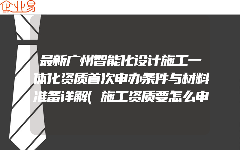 最新广州智能化设计施工一体化资质首次申办条件与材料准备详解(施工资质要怎么申请需要注意什么)