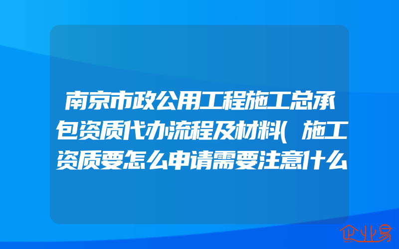 南京市政公用工程施工总承包资质代办流程及材料(施工资质要怎么申请需要注意什么)