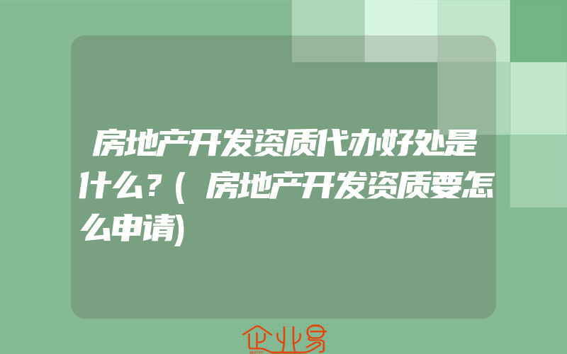 房地产开发资质代办好处是什么？(房地产开发资质要怎么申请)