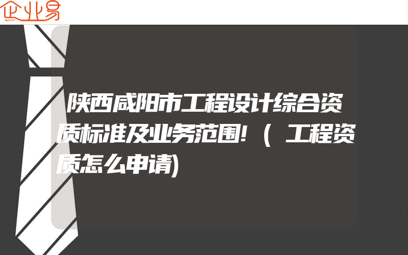 陕西咸阳市工程设计综合资质标准及业务范围!(工程资质怎么申请)