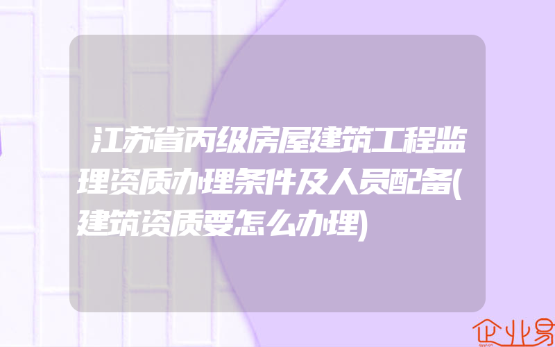 江苏省丙级房屋建筑工程监理资质办理条件及人员配备(建筑资质要怎么办理)