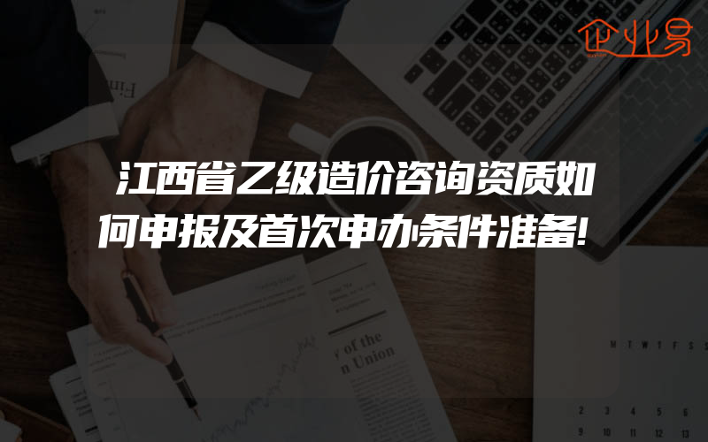 江西省乙级造价咨询资质如何申报及首次申办条件准备!
