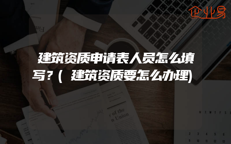 建筑资质申请表人员怎么填写？(建筑资质要怎么办理)