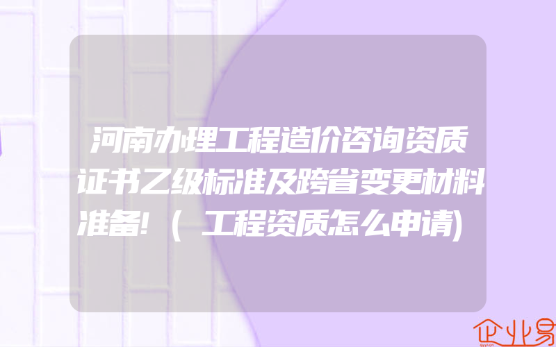 河南办理工程造价咨询资质证书乙级标准及跨省变更材料准备!(工程资质怎么申请)