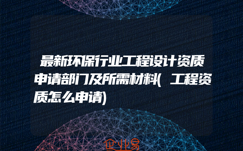 最新环保行业工程设计资质申请部门及所需材料(工程资质怎么申请)