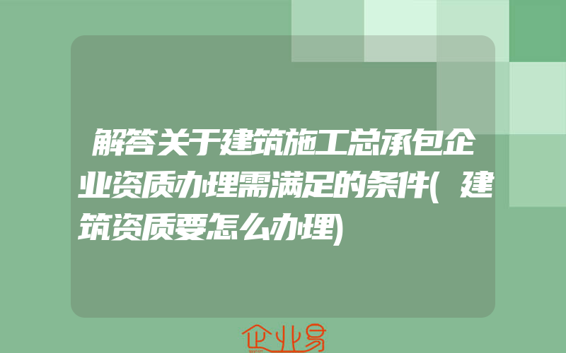 解答关于建筑施工总承包企业资质办理需满足的条件(建筑资质要怎么办理)